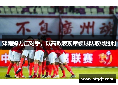 邓雨婷力压对手，以高效表现带领球队取得胜利